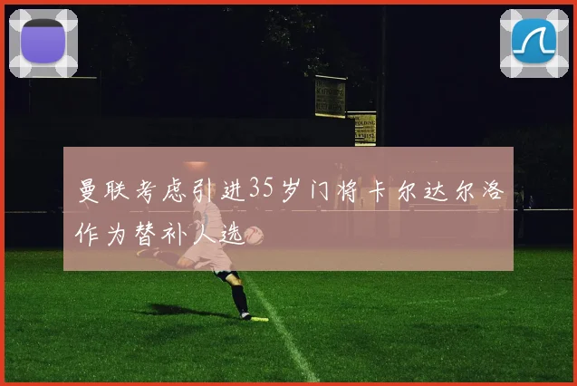 曼联考虑引进35岁门将卡尔达尔洛作为替补人选