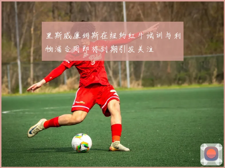 里斯威廉姆斯在纽约红牛试训与利物浦合同即将到期引发关注