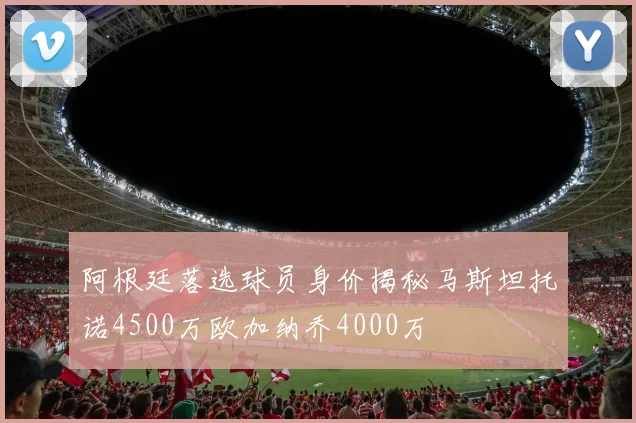 阿根廷落选球员身价揭秘马斯坦托诺4500万欧加纳乔4000万