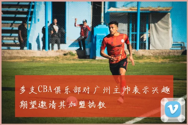 多支CBA俱乐部对广州主帅表示兴趣期望邀请其加盟执教