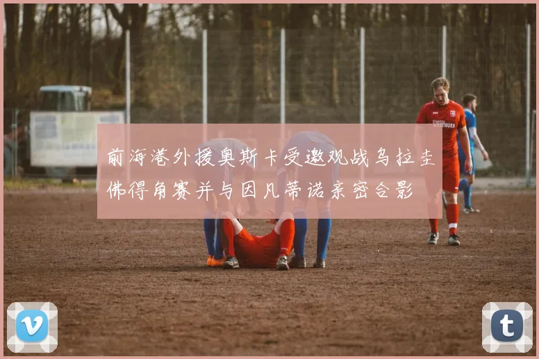 前海港外援奥斯卡受邀观战乌拉圭佛得角赛并与因凡蒂诺亲密合影