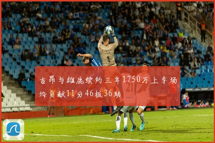 吉昂与雄鹿续约三年1750万上季场均贡献11分46板36助