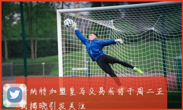 科纳特加盟皇马交易或将于周二正式揭晓引发关注