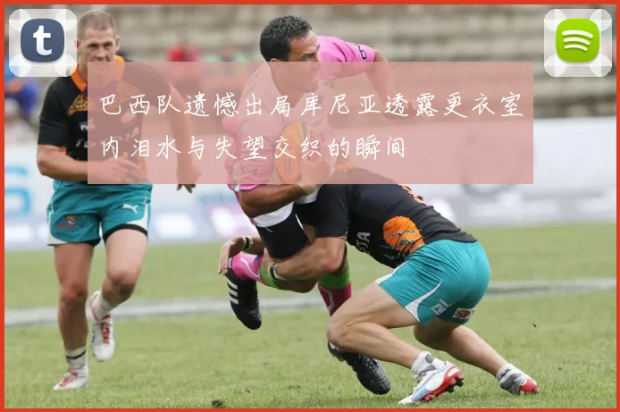 巴西队遗憾出局库尼亚透露更衣室内泪水与失望交织的瞬间