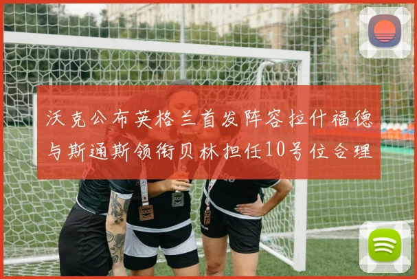 沃克公布英格兰首发阵容拉什福德与斯通斯领衔贝林担任10号位合理性分析