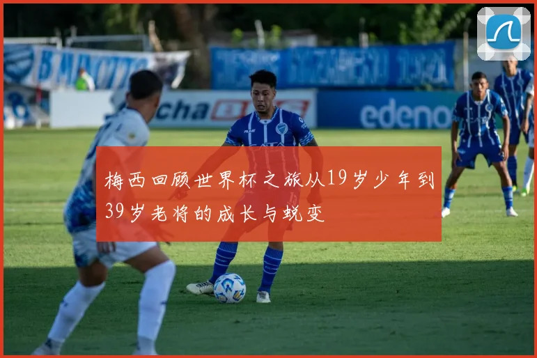 梅西回顾世界杯之旅从19岁少年到39岁老将的成长与蜕变
