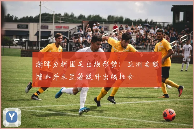 谢晖分析国足出线形势：亚洲名额增加并未显著提升出线机会