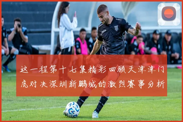 这一程第十七集精彩回顾天津津门虎对决深圳新鹏城的激烈赛事分析与亮点解读