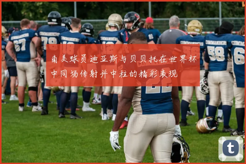 南美球员迪亚斯与贝贝托在世界杯中同场传射并中柱的精彩表现
