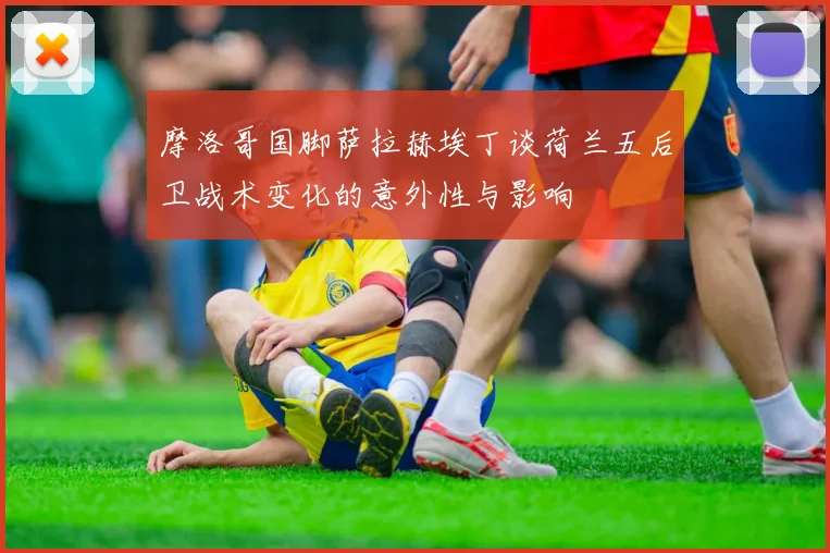 摩洛哥国脚萨拉赫埃丁谈荷兰五后卫战术变化的意外性与影响